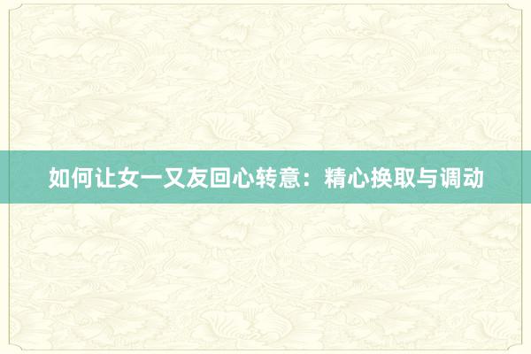 如何让女一又友回心转意：精心换取与调动