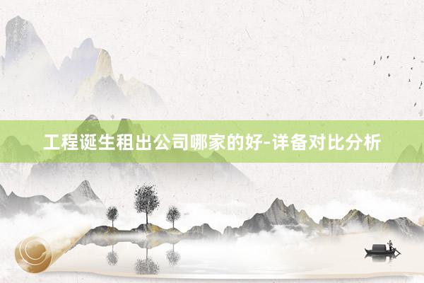工程诞生租出公司哪家的好-详备对比分析